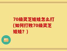 70级灵芝娃娃怎么打(如何打败70级灵芝娃娃？)