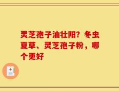 灵芝孢子油壮阳？冬虫夏草、灵芝孢子粉，哪个更好