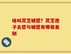 啥叫灵芝破壁？灵芝孢子去壁与破壁有哪些差别