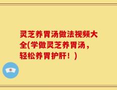 灵芝养胃汤做法视频大全(学做灵芝养胃汤，轻松养胃护肝！)