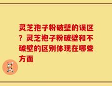 灵芝孢子粉破壁的误区？灵芝袍子粉破壁和不破壁的区别体现在哪些方面