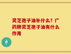 灵芝孢子油补什么？广药牌灵芝孢子油有什么作用