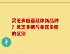 灵芝多糖菌丝体新品种？灵芝多糖与香菇多糖的区别