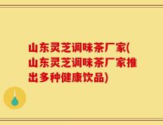 山东灵芝调味茶厂家(山东灵芝调味茶厂家推出多种健康饮品)