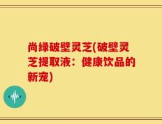 尚绿破壁灵芝(破壁灵芝提取液：健康饮品的新宠)