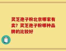 灵芝孢子粉北京哪家有卖？灵芝孢子粉哪种品牌的比较好