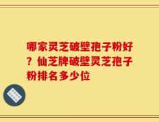 哪家灵芝破壁孢子粉好？仙芝牌破壁灵芝孢子粉排名多少位