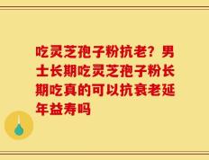 吃灵芝孢子粉抗老？男士长期吃灵芝孢子粉长期吃真的可以抗衰老延年益寿吗