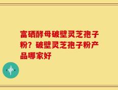 富硒酵母破壁灵芝孢子粉？破壁灵芝孢子粉产品哪家好