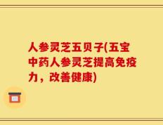 人参灵芝五贝子(五宝中药人参灵芝提高免疫力，改善健康)