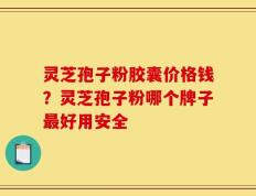 灵芝孢子粉胶囊价格钱？灵芝孢子粉哪个牌子最好用安全