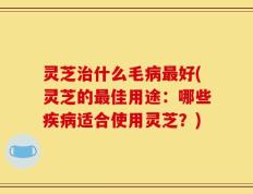 灵芝治什么毛病最好(灵芝的最佳用途：哪些疾病适合使用灵芝？)
