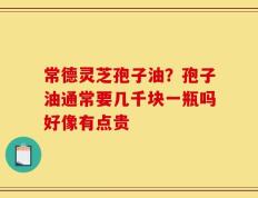 常德灵芝孢子油？孢子油通常要几千块一瓶吗好像有点贵