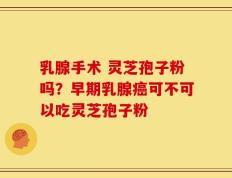 乳腺手术 灵芝孢子粉吗？早期乳腺癌可不可以吃灵芝孢子粉