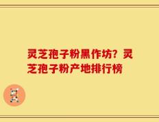 灵芝孢子粉黑作坊？灵芝孢子粉产地排行榜