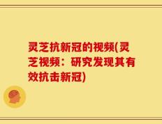 灵芝抗新冠的视频(灵芝视频：研究发现其有效抗击新冠)