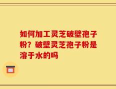 如何加工灵芝破壁孢子粉？破壁灵芝孢子粉是溶于水的吗