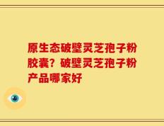 原生态破壁灵芝孢子粉胶囊？破壁灵芝孢子粉产品哪家好