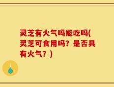 灵芝有火气吗能吃吗(灵芝可食用吗？是否具有火气？)