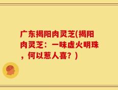广东揭阳肉灵芝(揭阳肉灵芝：一味虚火明珠，何以惹人喜？)