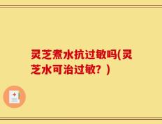 灵芝煮水抗过敏吗(灵芝水可治过敏？)