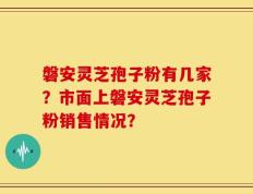 磐安灵芝孢子粉有几家？市面上磐安灵芝孢子粉销售情况？