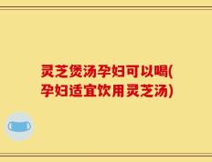 灵芝煲汤孕妇可以喝(孕妇适宜饮用灵芝汤)