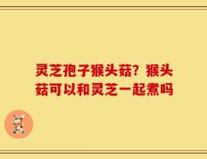 灵芝孢子猴头菇？猴头菇可以和灵芝一起煮吗