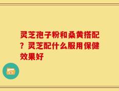 灵芝孢子粉和桑黄搭配？灵芝配什么服用保健效果好