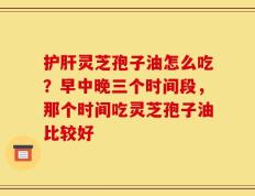护肝灵芝孢子油怎么吃？早中晚三个时间段，那个时间吃灵芝孢子油比较好