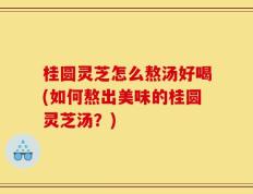 桂圆灵芝怎么熬汤好喝(如何熬出美味的桂圆灵芝汤？)