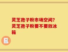 灵芝孢子粉市场空间？灵芝孢子粉要不要放冰箱