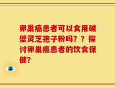 卵巢癌患者可以食用破壁灵芝孢子粉吗？？探讨卵巢癌患者的饮食保健？