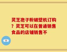 灵芝孢子粉破壁机订购？灵芝可以在普通销售食品的店铺销售不
