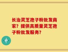 长治灵芝孢子粉批发商家？提供高质量灵芝孢子粉批发服务？