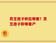 灵芝孢子粉在哪里？灵芝孢子粉哪里产
