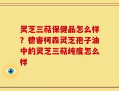灵芝三萜保健品怎么样？德睿柯森灵芝孢子油中的灵芝三萜纯度怎么样