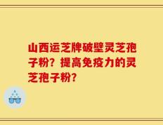 山西运芝牌破壁灵芝孢子粉？提高免疫力的灵芝孢子粉？