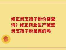 修正灵芝孢子粉价格查询？修正药业生产破壁灵芝孢子粉是真的吗
