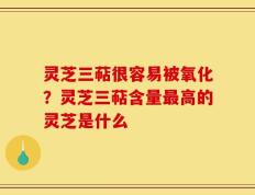 灵芝三萜很容易被氧化？灵芝三萜含量最高的灵芝是什么