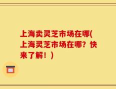 上海卖灵芝市场在哪(上海灵芝市场在哪？快来了解！)