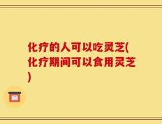 化疗的人可以吃灵芝(化疗期间可以食用灵芝)