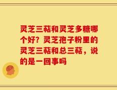 灵芝三萜和灵芝多糖哪个好？灵芝孢子粉里的灵芝三萜和总三萜，说的是一回事吗