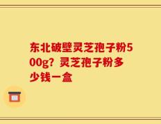 东北破壁灵芝孢子粉500g？灵芝孢子粉多少钱一盒