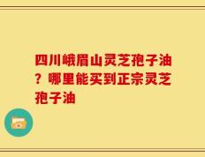 四川峨眉山灵芝孢子油？哪里能买到正宗灵芝孢子油