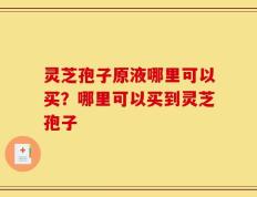 灵芝孢子原液哪里可以买？哪里可以买到灵芝孢子