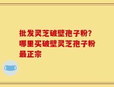 批发灵芝破壁孢子粉？哪里买破壁灵芝孢子粉最正宗