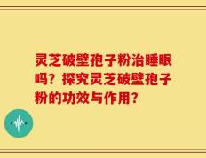 灵芝破壁孢子粉治睡眠吗？探究灵芝破壁孢子粉的功效与作用？