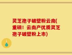 灵芝孢子破壁粉云南(重磅！云南产优质灵芝孢子破壁粉上市)