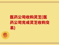医药公司收购灵芝(医药公司完成灵芝收购交易)